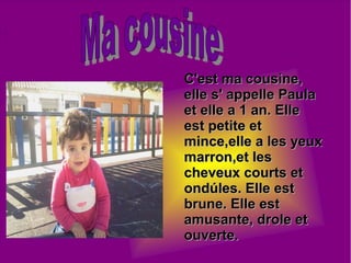 C'est ma cousine,C'est ma cousine,
elle s' appelle Paulaelle s' appelle Paula
et elle a 1 an. Elleet elle a 1 an. Elle
est petite etest petite et
mince,elle a les yeuxmince,elle a les yeux
marron,et lesmarron,et les
cheveux courts etcheveux courts et
ondúles. Elle estondúles. Elle est
brune. Elle estbrune. Elle est
amusante, drole etamusante, drole et
ouverte.ouverte.
 