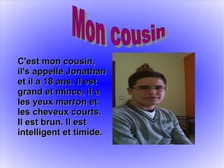 C'est mon cousin,C'est mon cousin,
il's appelle Jonathanil's appelle Jonathan
et il a 18 ans. Il estet il a 18 ans. Il est
grand et mince, il agrand et mince, il a
les yeux marron etles yeux marron et
les cheveux courts.les cheveux courts.
Il est brun. Il estIl est brun. Il est
intelligent et timide.intelligent et timide.
 