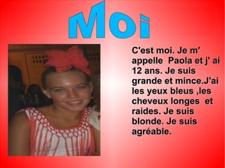 Ma famille
C'est moi. Je m'C'est moi. Je m'
appelle Paola et j' aiappelle Paola et j' ai
12 ans. Je suis12 ans. Je suis
grande et mince.J'aigrande et mince.J'ai
les yeux bleus ,lesles yeux bleus ,les
cheveux longes etcheveux longes et
raides. Je suisraides. Je suis
blonde. Je suisblonde. Je suis
agréable.agréable.
 