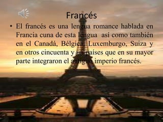 Francés
• El francés es una lengua romance hablada en
Francia cuna de esta lengua así como también
en el Canadá, Bélgica, Luxemburgo, Suiza y
en otros cincuenta y un países que en su mayor
parte integraron el antiguo imperio francés.
 