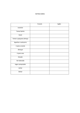 ROTINA DIÁRIA

Francês
Levantar
Tomar banho
Vestir
Tomar o pequeno-almoço
Apanhar o autocarro
Ir para a escola
Almoçar
Ir para casa
Estudar
Ver televisão
Jogar computador
Jantar
Deitar

Inglês

 