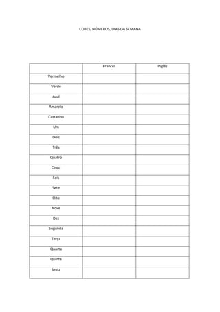 CORES, NÚMEROS, DIAS DA SEMANA

Francês
Vermelho
Verde
Azul
Amarelo
Castanho
Um
Dois
Três
Quatro
Cinco
Seis
Sete
Oito
Nove
Dez
Segunda
Terça
Quarta
Quinta
Sexta

Inglês

 