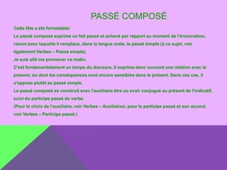 PASSÉ COMPOSÉ
Cette fête a été formidable!

Le passé composé exprime un fait passé et achevé par rapport au moment de l'énonciation,
raison pour laquelle il remplace, dans la langue orale, le passé simple (à ce sujet, voir
également Verbes – Passé simple).
Je suis allé me promener ce matin.
C'est fondamentalement un temps du discours. Il exprime donc souvent une relation avec le

présent, ou dont les conséquences sont encore sensibles dans le présent. Dans ces cas, il
s'oppose plutôt au passé simple.
Le passé composé se construit avec l'auxiliaire être ou avoir conjugué au présent de l'indicatif,
suivi du participe passé du verbe.
(Pour le choix de l'auxiliaire, voir Verbes – Auxiliaires; pour le participe passé et son accord,

voir Verbes – Participe passé.)

 