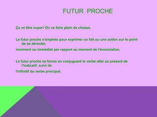 FUTUR PROCHE
Ça va être super! On va faire plein de choses.
Le futur proche s'emploie pour exprimer un fait ou une action sur le point
de se dérouler,
imminent ou immédiat par rapport au moment de l'énonciation.
Le futur proche se forme en conjuguant le verbe aller au présent de
l'indicatif, suivi de
l'infinitif du verbe principal.

 