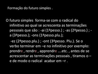 O futuro simples forma-se com o radical do
infinitivo ao qual se acrescenta as terminações
pessoais que são : -ai (1ªpesso.) ; -as (2ªpesso.) ; -
a (3ªpesso.); -ons (1ªpesso.plu.);
-ez (2ªpesso.plu.) ; -ont (3ªpesso. Plu.). Se o
verbo terminar em –e no infinitivo por exemplo:
prendre , rendre , apprendre ….etc. , antes de se
acrescentar as terminações pessoais , tiramos o –
e de modo o radical acabar em –r .
Formação do futuro simples .
 