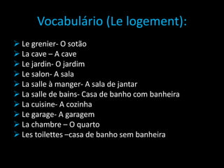 Vocabulário (Le logement):
 Le grenier- O sotão
 La cave – A cave
 Le jardin- O jardim
 Le salon- A sala
 La salle à manger- A sala de jantar
 La salle de bains- Casa de banho com banheira
 La cuisine- A cozinha
 Le garage- A garagem
 La chambre – O quarto
 Les toilettes –casa de banho sem banheira
 