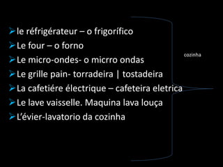 le réfrigérateur – o frigorífico
Le four – o forno
Le micro-ondes- o micrro ondas
Le grille pain- torradeira | tostadeira
La cafetiére électrique – cafeteira eletrica
Le lave vaisselle. Maquina lava louça
L’évier-lavatorio da cozinha
cozinha
 