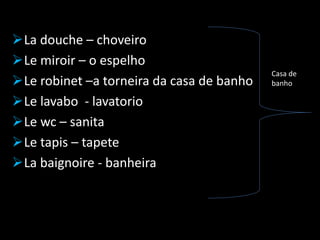 La douche – choveiro
Le miroir – o espelho
Le robinet –a torneira da casa de banho
Le lavabo - lavatorio
Le wc – sanita
Le tapis – tapete
La baignoire - banheira
Casa de
banho
 