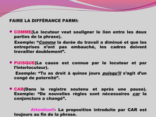 FAIRE LA DIFFÉRANCE PARMI:
 COMME(Le locuteur veut souligner le lien entre les deux
parties de la phrase).
Exemple: “Comme la durée du travail a diminué et que les
entreprises n’ont pas embauché, les cadres doivent
travailler doublement”.
 PUISQUE(La cause est connue par le locuteur et par
l’interlocuteur).
Exemple: “Tu as droit à quinze jours puisqu’il s’agit d’un
congé de paternité”.
 CAR(Dans le registre soutenu et après une pause).
Exemple: “De nouvelles règles sont nécessaires car la
conjoncture a changé”.
Attention!!- La proposition introduite par CAR est
toujours au fin de la phrase.
 