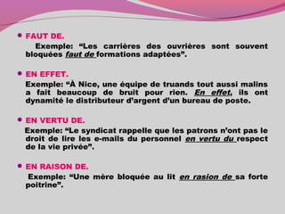  FAUT DE.
Exemple: “Les carrières des ouvrières sont souvent
bloquées faut de formations adaptées”.
 EN EFFET.
Exemple: “À Nice, une équipe de truands tout aussi malins
a fait beaucoup de bruit pour rien. En effet, ils ont
dynamité le distributeur d’argent d’un bureau de poste.
 EN VERTU DE.
Exemple: “Le syndicat rappelle que les patrons n’ont pas le
droit de lire les e-mails du personnel en vertu du respect
de la vie privée”.
 EN RAISON DE.
Exemple: “Une mère bloquée au lit en rasion de sa forte
poitrine”.
 