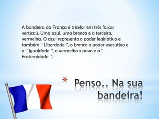 *
A bandeira da França é tricolor em três faixas
verticais. Uma azul, uma branca e a terceira,
vermelha. O azul representa o poder legislativo e
também ‘’ Liberdade ‘’, o branco o poder executivo e
a ‘’ Igualdade ‘’, o vermelho o povo e a ‘’
Fraternidade ‘’.
 