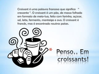 *
Croissant é uma palavra francesa que significa ‘’
crescente ’’. O croissant é um pão, de massa folhada
em formato de meia-lua, feito com farinha, açúcar,
sal, leite, fermento, manteiga e ovo. O croissant é
francês, mas é encontrado noutros países.
 