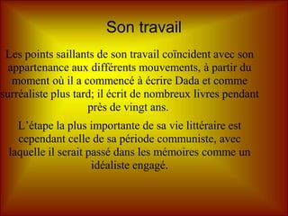 Son travail
 Les points saillants de son travail coïncident avec son
  appartenance aux différents mouvements, à partir du
   moment où il a commencé à écrire Dada et comme
surréaliste plus tard; il écrit de nombreux livres pendant
                    près de vingt ans.
   L’étape la plus importante de sa vie littéraire est
   cependant celle de sa période communiste, avec
 laquelle il serait passé dans les mémoires comme un
                     idéaliste engagé.
 