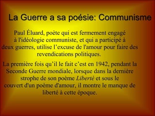 La Guerre a sa poésie: Communisme
    Paul Éluard, poète qui est fermement engagé
    à l'idéologie communiste, et qui a participé à
deux guerres, utilise l’excuse de l'amour pour faire des
              revendications politiques.
La première fois qu’il le fait c’est en 1942, pendant la
 Seconde Guerre mondiale, lorsque dans la dernière
      strophe de son poème Liberté et sous le
couvert d'un poème d'amour, il montre le manque de
               liberté à cette époque.
 