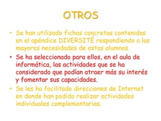 OTROS
• Se han utilizado fichas concretas contenidas
  en el apéndice DIVERSITÉ respondiendo a las
  mayores necesidades de estos alumnos.
• Se ha seleccionado para ellos, en el aula de
  informática, las actividades que se ha
  considerado que podían atraer más su interés
  y fomentar sus capacidades.
• Se les ha facilitado direcciones de Internet
  en donde han podido realizar actividades
  individuales complementarias.
 