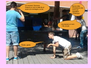 Un moment. Donnons                            Bonne idée.
    d’abord un nom à cette île et                 Choisissons des
    aussi à la montagne, au lac                   noms qui
                                                  rappellent
                                                  l Amérique




                                    Je propose un nom:
                                     l île Lincoln




Guau, guau
 