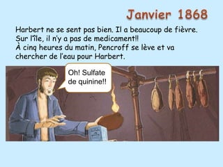 Harbert ne se sent pas bien. Il a beaucoup de fièvre.
Sur l’île, il n’y a pas de medicament!!
À cinq heures du matin, Pencroff se lève et va
chercher de l’eau pour Harbert.
              C’est impossible!
               Oh! Sulfate
               de quinine!!
 