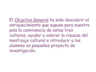 El Objetivo General ha sido descubrir el
enriquecimiento que supuso para nuestro
país la convivencia de estas tres
culturas, ayudar a valorar la riqueza del
mestizaje cultural e introducir a los
alumnos en pequeños proyecto de
investigación.
 