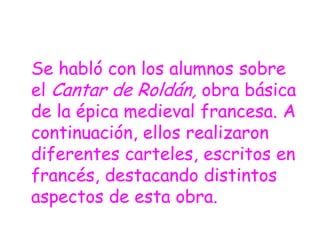 Se habló con los alumnos sobre
el Cantar de Roldán, obra básica
de la épica medieval francesa. A
continuación, ellos realizaron
diferentes carteles, escritos en
francés, destacando distintos
aspectos de esta obra.
 
