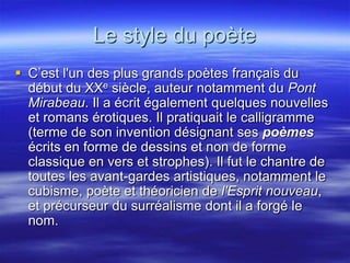 Le style du poète
 C’est l'un des plus grands poètes français du
  début du XXe siècle, auteur notamment du Pont
  Mirabeau. Il a écrit également quelques nouvelles
  et romans érotiques. Il pratiquait le calligramme
  (terme de son invention désignant ses poèmes
  écrits en forme de dessins et non de forme
  classique en vers et strophes). Il fut le chantre de
  toutes les avant-gardes artistiques, notamment le
  cubisme, poète et théoricien de l'Esprit nouveau,
  et précurseur du surréalisme dont il a forgé le
  nom.
 