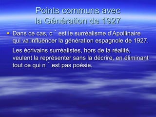 Points communs avec
          la Génération de 1927
 Dans ce cas, c´est le surréalisme d’Apollinaire
  qui va influencer la génération espagnole de 1927.
  Les écrivains surréalistes, hors de la réalité,
  veulent la représenter sans la décrire, en éliminant
  tout ce qui n´est pas poésie.
 