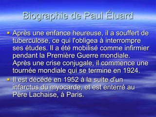Biographie de Paul Éluard
 Après une enfance heureuse, il a souffert de
  tuberculose, ce qui l'obligea à interrompre
  ses études. Il a été mobilisé comme infirmier
  pendant la Première Guerre mondiale.
  Après une crise conjugale, il commence une
  tournée mondiale qui se termine en 1924.
 Il est décédé en 1952 à la suite d'un
  infarctus du myocarde, et est enterré au
  Père Lachaise, à Paris.
 
