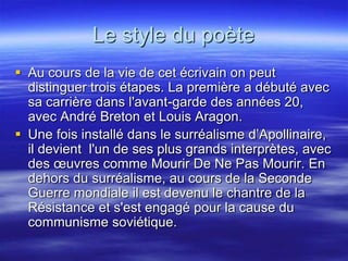 Le style du poète
 Au cours de la vie de cet écrivain on peut
  distinguer trois étapes. La première a débuté avec
  sa carrière dans l'avant-garde des années 20,
  avec André Breton et Louis Aragon.
 Une fois installé dans le surréalisme d’Apollinaire,
  il devient l'un de ses plus grands interprètes, avec
  des œuvres comme Mourir De Ne Pas Mourir. En
  dehors du surréalisme, au cours de la Seconde
  Guerre mondiale il est devenu le chantre de la
  Résistance et s'est engagé pour la cause du
  communisme soviétique.
 