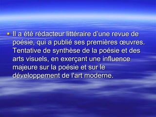  Il a été rédacteur littéraire d’une revue de
  poésie, qui a publié ses premières œuvres.
  Tentative de synthèse de la poésie et des
  arts visuels, en exerçant une influence
  majeure sur la poésie et sur le
  développement de l'art moderne.
 