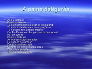 À peine défigurée
 Adieu tristesse
  Bonjour tristesse
  Tu es inscrite dans les lignes du plafond
  Tu es inscrite dans les yeux que j'aime
  Tu n'es pas tout à fait la misère
  Car les lèvres les plus pauvres te dénoncent
  Par un sourire
  Bonjour tristesse
  Amour des corps aimables
  Puissance de l'amour
  Dont l'amabilité surgit
  Comme un monstre sans corps
  Tête désappointée
  Tristesse beau visage.
 