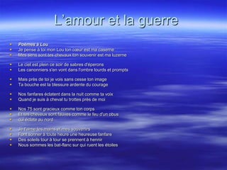 L’amour et la guerre
   Poèmes à Lou
   Je pense à toi mon Lou ton cœur est ma caserne
   Mes sens sont tes chevaux ton souvenir est ma luzerne

   Le ciel est plein ce soir de sabres d'éperons
   Les canonniers s'en vont dans l'ombre lourds et prompts

   Mais près de toi je vois sans cesse ton image
   Ta bouche est la blessure ardente du courage

   Nos fanfares éclatent dans la nuit comme ta voix
   Quand je suis à cheval tu trottes près de moi

   Nos 75 sont gracieux comme ton corps
   Et tes cheveux sont fauves comme le feu d'un obus
   qui éclate au nord

   Je t'aime tes mains et mes souvenirs
   Font sonner à toute heure une heureuse fanfare
   Des soleils tour à tour se prennent à hennir
   Nous sommes les bat-flanc sur qui ruent les étoiles
 