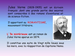 Jules Verne (1828-1905) est un écrivain
français ,dont une grande partie des oeuvres
sont consacrées à des romans d’aventures et
de science-fiction.

Il appartient au ROMANTISME,
mouvement littéraire.


L’ île mistérieuse est un roman de
Jules Verne aparue en 1874.

Il constitue une suite de Vingt mille lieues sous
les mers, avec la réapparition de Capitaine Nemo.
 
