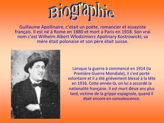 Guillaume Apollinaire, c’était un poète, romancier et essayiste
français. Il est né à Rome en 1880 et mort à Paris en 1918. Son vrai
  nom c’est Wilhelm Albert Włodzimierz Apolinary Kostrowicki; sa
             mère était polonaise et son père était suisse.




                            Lorsque la guerre à commencé en 1914 (la
                             Première Guerre Mondiale), il s'est porté
                          volontaire et il a été grièvement blessé à la tête
                            en 1916. Cette année-là, on lui a accordé la
                          nationalité française. Il est mort deux ans plus
                           tard, victime de la grippe espagnole, quand il
                                   était encore en convalescence.
 