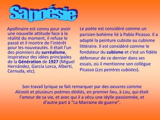 Apollinaire est connu pour avoir     Le poète est considéré comme un
une nouvelle attitude face à la      parisien bohème lié à Pablo Picasso. Il a
réalité du moment, il refuse le      adapté la peinture cubiste au cubisme
passé et il montre de l’intérêt
pour les nouveautés. Il était l'un   littéraire. Il est considéré comme le
des pionniers du surréalisme,        fondateur du cubisme et c’est un fidèle
inspirateur des idées principales    défenseur de ce dernier dans ses
de la Génération de 1927 (Miguel     essais, où il mentionne son collègue
Hernández, García Lorca, Alberti,
Cernuda, etc).                       Picasso (Les peintres cubistes).


        Son travail lyrique se fait remarquer par des oeuvres comme
    Alcools et plusieurs poèmes dédiés, en premier lieu, à Lou, qui était
      l'amour de sa vie, et avec qui il a vécu une idylle passionnée, et
                   d'autre part à "La Marraine de guerre".
 