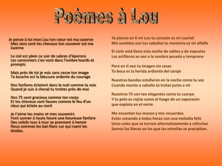 Je pense à toi mon Lou ton cœur est ma caserne      Yo pienso en ti mi Lou tu corazón es mi cuartel
 Mes sens sont tes chevaux ton souvenir est ma      Mis sentidos son tus caballos tu memoria es mi alfalfa
 luzerne
                                                    El cielo está lleno esta noche de sables y de espuelas
 Le ciel est plein ce soir de sabres d'éperons      Los artilleros se van a la sombra pesada y temprana
 Les canonniers s'en vont dans l'ombre lourds et
 prompts                                            Pero en ti veo tu imagen sin cesar
 Mais près de toi je vois sans cesse ton image      Tu boca es la herida ardiente del coraje
 Ta bouche est la blessure ardente du courage
                                                    Nuestras bandas estallaron en la noche como tu voz
 Nos fanfares éclatent dans la nuit comme ta voix   Cuando monto a caballo tú trotas junto a mí
 Quand je suis à cheval tu trottes près de moi
                                                    Nuestros 75 son tan elegantes como tu cuerpo
 Nos 75 sont gracieux comme ton corps               Y tu pelo es rojizo como el fuego de un caparazón
 Et tes cheveux sont fauves comme le feu d'un
 obus qui éclate au nord                            que explota en el norte

 Je t'aime tes mains et mes souvenirs               Me encantan tus manos y mis recuerdos
 Font sonner à toute heure une heureuse fanfare     Están sonando a todas horas con una melodía feliz
 Des soleils tour à tour se prennent à hennir       Unos soles que se turnan alternativamente a relinchar
 Nous sommes les bat-flanc sur qui ruent les
 étoiles.                                           Somos las literas en las que las estrellas se precipitan.
 