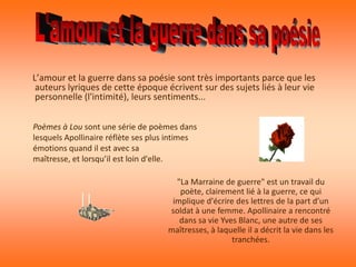 L’amour et la guerre dans sa poésie sont très importants parce que les
 auteurs lyriques de cette époque écrivent sur des sujets liés à leur vie
 personnelle (l'intimité), leurs sentiments...


Poèmes à Lou sont une série de poèmes dans
lesquels Apollinaire réflète ses plus intimes
émotions quand il est avec sa
maîtresse, et lorsqu’il est loin d'elle.

                                       "La Marraine de guerre" est un travail du
                                        poète, clairement lié à la guerre, ce qui
                                      implique d'écrire des lettres de la part d’un
                                     soldat à une femme. Apollinaire a rencontré
                                        dans sa vie Yves Blanc, une autre de ses
                                     maîtresses, à laquelle il a décrit la vie dans les
                                                       tranchées.
 