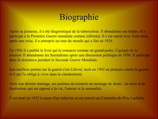 Biographie
Après sa jeunesse, il a été diagnostiqué de la tuberculose. Il abandonne ses études. Il a
participé à la Première Guerre mondiale comme infirmier. Il s’est marié avec Gala mais,
après une crise, il a entrepris un tour du monde qui a fini en 1924.

En 1926 il a publié le livre qui le consacre comme un grand poète, Capitale de la
douleur. Il abandonne les Surréalistes après une discussion politique en 1938. Il participe
dans la résistance pendant la Seconde Guerre Mondiale.

Son meilleur poème sur la guerre c'est Liberté, écrit en 1942 en proteste contre la guerre
et il qui l'a obligé à vivre dans la clandestinité.

Avec son dernier mariage, ses poèmes deviennent un message de doute , de mort et de
frustration, qui est opposé à la vie, l'amour et la sensualité.

Il est mort en 1952 à cause d'un infarctus et est enterré au Cimetière du Père Lachaise.
 