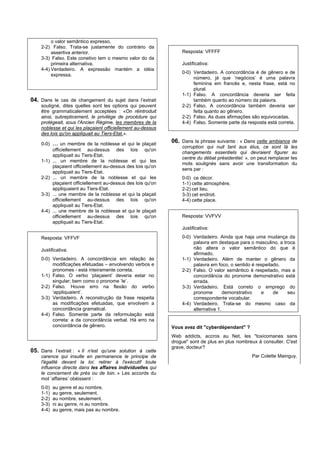 o valor semântico expresso.
    2-2) Falso. Trata-se justamente do contrário da
         assertiva anterior.                                       Resposta: VFFFF
    3-3) Falso. Este conetivo tem o mesmo valor do da
         primeira alternativa.                                     Justificativa:
    4-4) Verdadeiro. A expressão mantém a idéia
                                                                   0-0) Verdadeiro. A concordância é de gênero e de
         expressa.
                                                                        número, já que ‘negócios’ é uma palavra
                                                                        feminina em francês e, nesta frase, está no
                                                                        plural.
                                                                   1-1) Falso. A concordância deveria ser feita
04. Dans le cas de changement du sujet dans l’extrait                   também quanto ao número da palavra.
    souligné, dites quelles sont les options qui peuvent           2-2) Falso. A concordância também deveria ser
    être grammaticalement acceptées : «On réintroduit                   feita quanto ao gênero.
    ainsi, subrepticement, le privilège de procédure qui           2-2) Falso. As duas afirmações são equivocadas.
    protégeait, sous l'Ancien Régime, les membres de la            4-4) Falso. Somente parte da resposta está correta.
    noblesse et qui les plaçaient officiellement au-dessus
    des lois qu'on appliquait au Tiers-Etat.».

    0-0)   ...  un membre de la noblesse et qui le plaçait
                                                               06. Dans la phrase suivante : « Dans cette ambiance de
                                                                   corruption qui nuit tant aux élus, ce sont là les
           officiellement au-dessus des lois qu'on
                                                                   changements essentiels qui devraient figurer au
           appliquait au Tiers-Etat.
                                                                   centre du débat présidentiel. », on peut remplacer les
    1-1)   ... un membre de la noblesse et qui les
                                                                   mots soulignés sans avoir une transformation du
           plaçaient officiellement au-dessus des lois qu'on
                                                                   sens par :
           appliquait au Tiers-Etat.
    2-2)   ... un membre de la noblesse et qui les                 0-0) ce décor.
           plaçaient officiellement au-dessus des lois qu'on       1-1) cette atmosphère.
           appliquaient au Tiers-Etat.                             2-2) cet lieu.
    3-3)   ... une membre de la noblesse et qui la plaçait         3-3) cet endroit.
           officiellement au-dessus des lois qu'on                 4-4) cette place.
           appliquait au Tiers-Etat.
    4-4)   ... une membre de la noblesse et qui le plaçait
           officiellement au-dessus des lois qu'on                 Resposta: VVFVV
           appliquait au Tiers-Etat.
                                                                   Justificativa:

    Resposta: VFFVF                                                0-0) Verdadeiro. Ainda que haja uma mudança da
                                                                        palavra em destaque para o masculino, a troca
    Justificativa:                                                      não altera o valor semântico do que é
                                                                        afirmado.
    0-0) Verdadeiro. A concordância em relação às                  1-1) Verdadeiro. Além de manter o gênero da
         modificações efetuadas – envolvendo verbos e                   palavra em foco, o sentido é respeitado.
         pronomes - está inteiramente correta.                     2-2) Falso. O valor semântico é respeitado, mas a
    1-1) Falso. O verbo ‘plaçaient’ deveria estar no                    concordância do pronome demonstrativo está
         singular; bem como o pronome ‘le’.                             errada.
    2-2) Falso. Houve erro na flexão do verbo                      3-3) Verdadeiro. Está correto o emprego do
         ‘appliquaient’.                                                pronome        demonstrativo   e     de   seu
    3-3) Verdadeiro. A reconstrução da frase respeita                   correspondente vocabular.
         as modificações efetuadas, que envolvem a                 4-4) Verdadeiro. Trata-se do mesmo caso da
         concordância gramatical.                                       alternativa 1.
    4-4) Falso. Somente parte da reformulação está
         correta: a da concordância verbal. Há erro na
         concordância de gênero.                               Vous avez dit "cyberdépendant" ?
                                                               Web addicts, accros au Net, les "toxicomanes sans
                                                               drogue" sont de plus en plus nombreux à consulter. C'est
                                                               grave, docteur?
05. Dans l’extrait : « Il n'est qu'une solution à cette
    carence qui insulte en permanence le principe de                                               Par Colette Mainguy.
    l'égalité devant la loi: retirer à l'exécutif toute
    influence directe dans les affaires individuelles qui
    le concernent de près ou de loin. » Les accords du
    mot ‘affaires’ obéissent :
    0-0)   au genre et au nombre.
    1-1)   au genre, seulement.
    2-2)   au nombre, seulement.
    3-3)   ni au genre, ni au nombre.
    4-4)   au genre, mais pas au nombre.
 