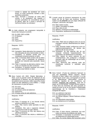 correta e, apesar de acontecer em outro
         tempo, no modo condicional, mantém o valor
         semântico pretendido.
    4-4) Falso. Somente o emprego do verbo está
         correto, o do possessivo não respeita o
                                                              11. L’emploi actuel de plusieurs expressions de notre
                                                                  temps est fait de façon pas soutenue. Indiquez
         princípio gramatical de concordância quanto
                                                                  l’option qui ne présente que cet usage colloquial de
         ao gênero, além de ir contra o princípio de
                                                                  la langue, c’est-à-dire, des argots.
         harmonia fonética ‘sa ordinateur’.
                                                                  0-0)   Réel, dealer et ados.
                                                                  1-1)   Diable, consultation et dealer.
                                                                  2-2)   Psys, ados et ordi.
09. Le texte présente une progression temporelle à                3-3)   Netsexe, smarthopne et addictologie.
    travers des marqueurs suivants :                              4-4)   Psyquiatres, adolescents et ordinateurs.

    0-0)   En 2003, 2007 et 2008 .
    1-1)   À l’époque .                                           Resposta: FFVFF
    2-2)   Ainsi.
    3-3)   Donc.                                                  Justificativa:
    4-4)   Aujourd’hui.
                                                                  0-0) Falso. ‘Réel’ não se configura como um uso da
                                                                       linguagem informal, diferentemente de ‘dealer’
    Resposta: VVFFV                                                    e ‘ados’.
                                                                  1-1) Falso. Somente ‘dealer’ configura-se como um
    Justificativa:                                                     anglicismo/estrangeirismo. As demais são
                                                                       palavras são de uso corrente.
    0-0) Verdadeiro. Nesta alternativa há a presença de           2-2) Verdadeiro. As três palavras são de uso
         três indicações de anos mencionadas no texto.                 coloquial, indicando respectivamente ‘les
    1-1) Verdadeiro. O advérbio remete para um                         psychiatres, les adolescents et l’ordinateur’.
         modalizador temporal presente no texto.                  3-3) Falso. Apesar de serem palavras de uso
    2-2) Falso. O emprego deste conetivo não se refere                 contemporâneo, não configuram o emprego
         a tempo, mas à progressão do problema,                        solicitado, além de ‘addictologie’ ser um termo
         podendo ser traduzido pela expressão ‘dessa                   técnico-científico.
         forma’.                                                  4-4) Falso. Nenhuma das palavras pode ser
    3-3) Falso. A exemplo da alternativa anterior, trata-              classificada conforme o solicitado pela
         se de um indicador de valor conclusivo.                       questão.
    4-4) Verdadeiro. O advérbio expressa uma alusão
         ao tempo atual referido no texto.

                                                              12. Dans l’extrait: «Toutes les addictions high-tech ne
                                                                  sont pas semblables. Michel Lejoyeux, Gérard
10. Dans l’extrait : «En 2003, l'hôpital Marmottan, à             Feldmann et Marc Valleur sont unanimes: il y a les
    Paris, ouvre le premier centre de traitement de ces           "cyberdrogues dures" (jeux, pornographie et achats)
    dépendances. À l'époque, ses psys désintoxiquaient            et les dépendances "raisonnables", comme la
    les patients accros aux jeux vidéo; aujourd'hui, toutes       consultation régulière de son smartphone, par
    sortes de web addictions y sont traitées. », l’usage          exemple. S'agissant des premières, ‘l'ordi est un
    de l’expression en gras fait rapport:                         dealer qui ne dort jamais’, souligne Michel Lejoyeux.
                                                                  Il trône dans les chambres des ados auxquels on
    0-0)   Aux psys.                                              interdit de sortir et qui ne font jamais l'indispensable
    1-1)   Aux jeux vidéo.                                        apprentissage de la frustration », l’expression
    2-2)   Au premier centre de traitement.                       soulignée fait rapport:
    3-3)   Aujourd’hui.
    4-4)   À toutes sortes de web addictions.                     0-0) aux addictions high-tech.
                                                                  1-1) aux cyberdrogues dures.
    Resposta: FFVFF                                               2-2) aux Michel Lejoyeux, Gérard Feldmann et Marc
                                                                       Valleur.
    Justificativa:                                                3-3) aux dépendants raisonnables.
    0-0) Falso. O emprego do ‘y’ em francês retoma                4-4) au smartphone et à l’ordinateur.
         sempre a referência a um lugar.
    1-1) Falso. Pela mesma razão apontada no item
                                                                  Resposta: FVFFF
         anterior.
    2-2) Verdadeiro. Sim, pois o segmento indicado
         corresponde de fato ao lugar referido.                   Justificativa:
    3-3) Falso. O pronome em foco não retoma uma                  0-0) Falso. O texto informa, justamente, que nem
         referência temporal.                                          todas as doenças tecnológicas são iguais.
    4-4) Falso. O pronome não retoma a referência a               1-1) Verdadeiro. A expressão “os primeiros” refere-
         uma ideia.                                                    se exatamente às cyberdrogas duras.
                                                                  2-2) Falso. Os nomes citados não funcionam como
 