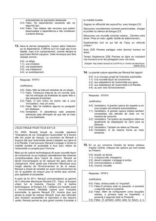 antecedentes da expressão destacada.                   la mobilité durable.
     3-3) Falso. Os dependentes razoáveis são do
                                                                 Gagnez en efficacité dès aujourd'hui, avec Kangoo Z.E.
          segundo tipo.
     4-4) Falso. Tais objetos são recursos que podem             Découvrez concrètement comment personnaliser, charger
          desencadear a dependência e não constituem             et profiter du silence de Kangoo Z.E.
          a própria doença.
                                                                 Découvrez une nouvelle conduite urbaine... Derrière votre
                                                                 écran. Prise en main, agilité, facilité de stationnement…
                                                                 Expérimentez tout ce qui fait de Twizy un véhicule
13. Dans le dernier paragraphe, l’auteur attire l’attention      unique !
     sur la dépendance. Il affirme qu’il ne s’agit pas d’une     Avec ZOE Preview partagez votre (bonne) humeur en
     fatalité, mais d’un comportement, comme déclare le          direct.
     psychiatre Michel Lejoyeux. Cette remarque peut être
     classée comme :                                             Tentez l'expérience ZOE Preview en ligne en modulant
                                                                 vos humeurs et en les partageant avec vos amis.
     0-0)   un elòge.
     1-1)   une invitation.                                      (Adapté: http://www.renault-ze.com/fr-fr/z.e.-live/la-vie-electrique-
     2-2)   une plaisanterie.                                                                                             80646.html)
     3-3)   une métaphore.
     4-4)   un avertissement.                                    14. La grande rupture apportée par Renault fait rapport:
                                                                      0-0)   à un nouveau projet de l’industrie automobile.
     Resposta: FFFFV                                                  1-1)   à la nouvelle façon de consommer.
                                                                      2-2)   aux adaptations de l’automobile aux gens.
     Justificativa:                                                   3-3)   aux adaptations de l’automobile à la Planète.
                                                                      4-4)   au soin vers l’Environnement.
     0-0) Falso. Não se trata em absoluto de um elogio.
     1-1) Falso. Tampouco trata-se de um convite, pois
          não há indicação da finalidade do apelo feito e             Resposta: VVVVV
          das pessoas envolvidas.
     2-2) Falso. O tom crítico do trecho não é uma                    Justificativa:
          ‘brincadeira’, mas um aviso.
     3-3) Falso. Não há metáfora alguma no parágrafo                  0-0) Verdadeiro. A grande ruptura diz respeito a um
          em destaque                                                      novo projeto da indústria automobilística.
     4-4) Verdadeiro. A advertência está presente                     1-1) Verdadeiro. A grande ruptura implica também
          sobretudo pela afirmação de que não se trata                     concessões nas atitudes de cada um na
          de uma fatalidade.                                               maneira de consumir.
                                                                      2-2) Verdadeiro. Tal quebra de paradigma refere-se
                                                                           igualmente às adaptações do carro para as
                                                                           pessoas.
L’ÉLECTRIQUE POUR TOUS EST LÀ                                         3-3) Verdadeiro. Também se refere ao Planeta.
                                                                      4-4) Verdadeiro. E da mesma forma ao meio
Fin 2009, Renault lançait sa nouvelle signature                            ambiente.
"Changeons de vie. Changeons l’automobile" et à travers
elle son projet de marque. La conviction de Renault a
toujours été que l’automobile devait s’adapter aux gens et
à la Planète. C’est pourquoi Renault s’engage à rendre la
mobilité durable et accessible à tous pour refaire de            15. En ce qui concerne l’emploi de temps verbaux,
l’automobile un progrès pour l’homme.                                 d’après l’article, indiquez les options qui sont toutes
                                                                      au Présent.
Mais qui dit rupture technologique dit aussi nouvelle façon
de consommer ce qui implique naturellement des réserves               0-0)   lançait, se devait.
compréhensibles dans l’esprit de chacun. Renault se                   1-1)   a toujours été, changeons.
devait d’accompagner et de rassurer les gens dans ce                  2-2)   devait s’adapter, s’engage à rendre.
changement. Ainsi, plutôt que d’aborder l’électrique sous             3-3)   commercialisera, a choisit.
l’angle attendu de l’Environnement et de la nature,                   4-4)   incarne, travaille.
Renault a choisit de remettre en avant l’environnement de
vie, le quotidien de chacun pour le rendre plus concret,
plus agréable et accessible.                                          Resposta: FFFFV

A partir de fin 2011, Renault commercialisera sa gamme                Justificativa:
de 3 véhicules électriques Renault Z.E.: Twizy, le bi-place
urbain fun et branché, Fluence Z.E. la berline                        0-0) Falso. Ambos estão no “imparfait”.
technologique, et Kangoo Z.E. l’utilitaire qui travaille aussi        1-1) Falso.O primeiro está no passado, e somente
à l’environnement. Véritable rupture pour l’industrie                      o segundo está no presente.
automobile, la gamme Renault Z.E. incarne plus que                    2-2) Falso. Além de configurarem como locuções
jamais le projet de marque Renault. Avec des véhicules                     verbais, a primeira está no Imperfeito, e
zéro émission accessibles et répondant à des besoins                       somente a segunda está no Presente.
variés, Renault permet au plus grand nombre d’accéder à               3-3) Falso. O primeiro verbo está no futuro, e o
 