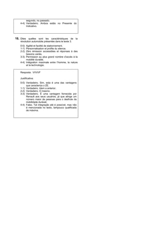 segundo, no passado.
    4-4) Verdadeiro. Ambos estão no Presente do
         Indicativo.




16. Dites quelles sont les caractéristiques de la
    révolution automobile présentée dans le texte 3.
    0-0) Agilité et facilité de stationnement.
    1-1) Personnalisation et profite du silence.
    2-2) Zéro émission accessibles et réponses à des
         besoins variés.
    3-3) Permission au plus grand nombre d’accès à la
         mobilité durable.
    4-4) Intégration maximale entre l’homme, la nature
         et la technologie.


    Resposta: VVVVF

    Justificativa:
    0-0) Verdadeiro. Sim, esta é uma das vantagens
         que caracteriza o ZE.
    1-1) Verdadeiro. Idem a anterior.
    2-2) Verdadeiro. O mesmo.
    3-3) Verdadeiro. É uma vantagem fornecida por
         Renault aos seus usuários, já que atinge um
         número maior de pessoas para o desfrute da
         mobilidade durável.
    4-4) Falso. Tal integração até é possível, mas não
         é mencionada no texto, tampouco qualificada
         de máxima.
 