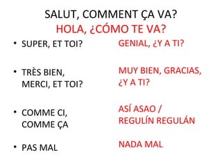 SALUT, COMMENT ÇA VA?
         HOLA, ¿CÓMO TE VA?
• SUPER, ET TOI?   GENIAL, ¿Y A TI?

• TRÈS BIEN,       MUY BIEN, GRACIAS,
  MERCI, ET TOI?   ¿Y A TI?


• COMME CI,        ASÍ ASAO /
  COMME ÇA         REGULÍN REGULÁN

• PAS MAL          NADA MAL
 