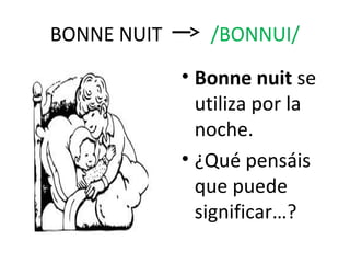 BONNE NUIT      /BONNUI/
             • Bonne nuit se
               utiliza por la
               noche.
             • ¿Qué pensáis
               que puede
               significar…?
 