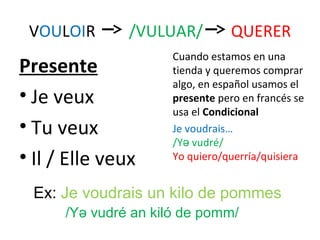 VOULOIR       /VULUAR/          QUERER
                      Cuando estamos en una
Presente              tienda y queremos comprar
                      algo, en español usamos el
• Je veux             presente pero en francés se
                      usa el Condicional
• Tu veux             Je voudrais…
                      /Yǝ vudré/
• Il / Elle veux      Yo quiero/querría/quisiera


 Ex: Je voudrais un kilo de pommes
      /Yǝ vudré an kiló de pomm/
 
