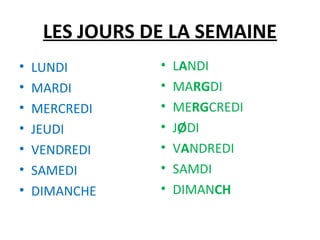 LES JOURS DE LA SEMAINE
• LUNDI • LANDI
• MARDI • MARGDI
• MERCREDI • MERGCREDI
• JEUDI • JØDI
• VENDREDI • VANDREDI
• SAMEDI • SAMDI
• DIMANCHE • DIMANCH
