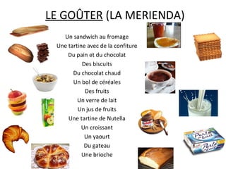 LE GOÛTER (LA MERIENDA)
   Un sandwich au fromage
 Une tartine avec de la confiture
     Du pain et du chocolat
           Des biscuits
       Du chocolat chaud
       Un bol de céréales
            Des fruits
         Un verre de lait
         Un jus de fruits
     Une tartine de Nutella
           Un croissant
            Un yaourt
            Du gateau
           Une brioche
 
