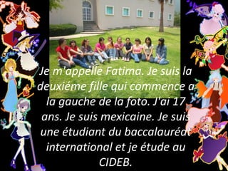 Je m'appelle Fatima. Je suis la deuxiéme fille qui commence a la gauche de la foto. J'ai 17 ans. Je suis mexicaine. Je suis une étudiant du baccalauréat international et je étude au CIDEB. 