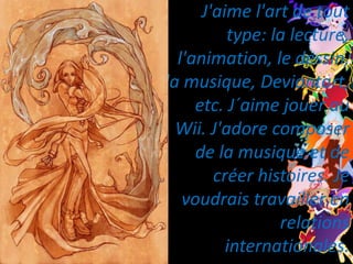 J'aime l'art de tout type: la lecture, l'animation, le dessin, la musique, Deviantart, etc. J´aime jouer au Wii. J'adore composer de la musique et de créer histoires. Je voudrais travailler en relations internationales.
