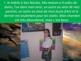 Je habite à San Nicolas. Ma maison a 4 salles de bains, l'un dans mon ainsi, un autre au ainsi de mes parents, un autre au ainsi de mon jeune frère et le dernier est seulement pour les visites. Mon chambre est très désordonné, mais c´est beau. 
