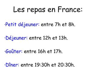 Les repas en France: ·Petit déjeuner:  entre 7h et 8h. ·Déjeuner:  entre 12h et 13h. ·Goûter:  entre 16h et 17h. ·Dîner:  entre 19:30h et 20:30h. 