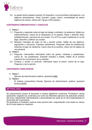 2.2. Le passé récent (pasado reciente). El imperativo. Los pronombres interrogativos. Los
adjetivos demostrativos. Verbo "prendre" (coger, tomar). Invariabilidad de ciertos
adjetivos de colores. Verbos del 1ºgrupo (-ER) (repaso).
CONTENIDOS COMUNICATIVOS Y LEXICALES
1. Tema 1
1.1. Preguntar y responder sobre el lugar de trabajo o profesión, la residencia. Hablar por
videoconferencia. Léxico de la localización en el espacio. Situar y describir sitios,
establecimientos y servicios de una ciudad. "Il y a"/"il n’y a pas" (existencia (o no) de
algo). Describir y calificar una ciudad.
1.2. Redactar mensajes de vídeo on line y escribir emails. Hablar de sus objetivos,
argumentar y convencer. Expresar sentimientos. Preguntar sobre las preferencias
referente al lugar de residencia. Léxico días de la semana. Léxico de los objetos de
uso personal.
2. Tema 2
2.1. Preguntar, intercambiar información sobre los gustos, intereses y pasatiempos.
Léxico de los pasatiempos. Expresar simpatía o enfado. Hablar de la primera
impresión de una persona, de su carácter.
2.2. Comprar y vender un producto. Informarse sobre el precio. Léxico de la ropa.
Preguntar y dar la opinión.
CONTENIDOS FONOLÓGICOS
1. Tema 1
Ejercicio de discriminación auditiva: oposición [e]/[ε].
2. Tema 2
El sistema consonántico francés. Ejercicio de discriminación auditiva: oposición
fonema [e]/[Œ].
METODOLOGÍA:
Se proporcionará acceso al alumnado a nuestra plataforma e-learning, Formadocia, donde
aparecerán colgados los contenidos así como los diferentes ejercicios de aplicación práctica
del curso. Seguimiento individualizado y personalizado por parte de un tutor especializado en
dicha área de conocimiento.
Se fomentará un feedback continuo entre alumno-tutor, respondiendo a las dudas en menos
de 24 horas desde su recepción.

Ficha Curso – Francés A1.2 (online) 2

 